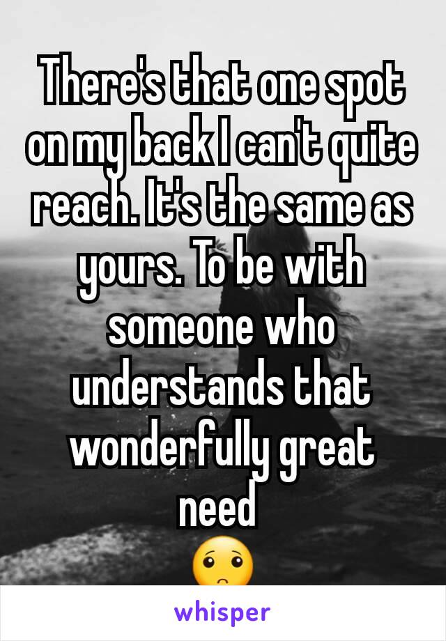 There's that one spot on my back I can't quite reach. It's the same as yours. To be with someone who understands that wonderfully great need 
🙁