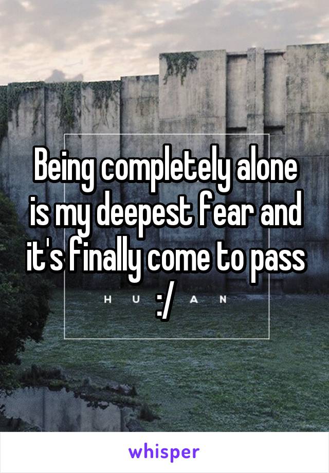 Being completely alone is my deepest fear and it's finally come to pass :/