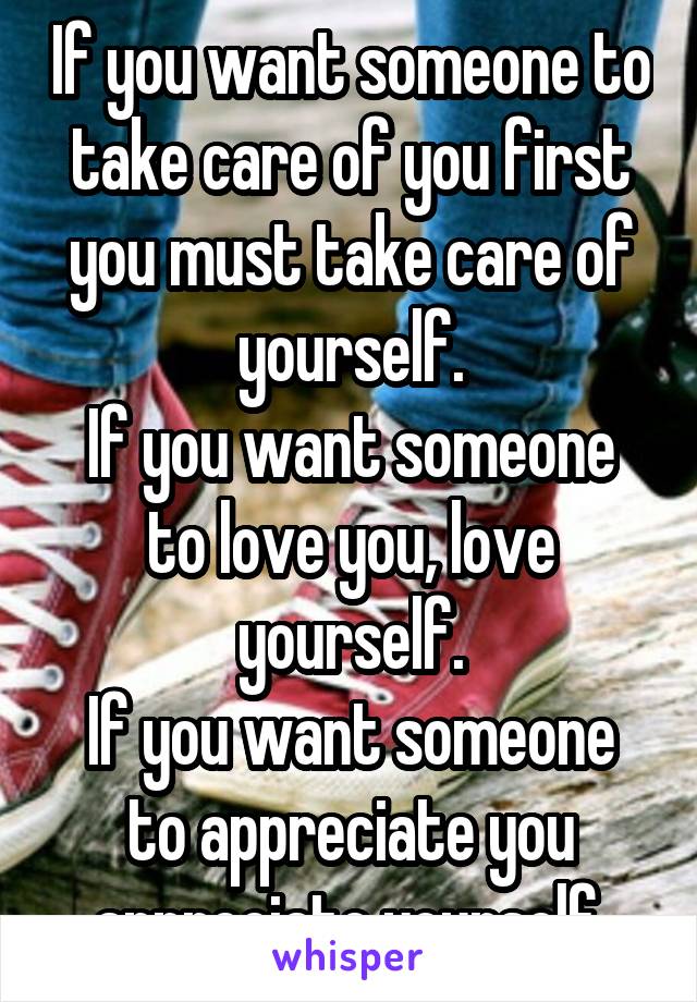 If you want someone to take care of you first you must take care of yourself.
If you want someone to love you, love yourself.
If you want someone to appreciate you appreciate yourself.