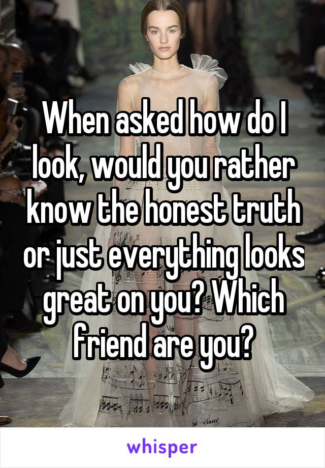 When asked how do I look, would you rather know the honest truth or just everything looks great on you? Which friend are you?