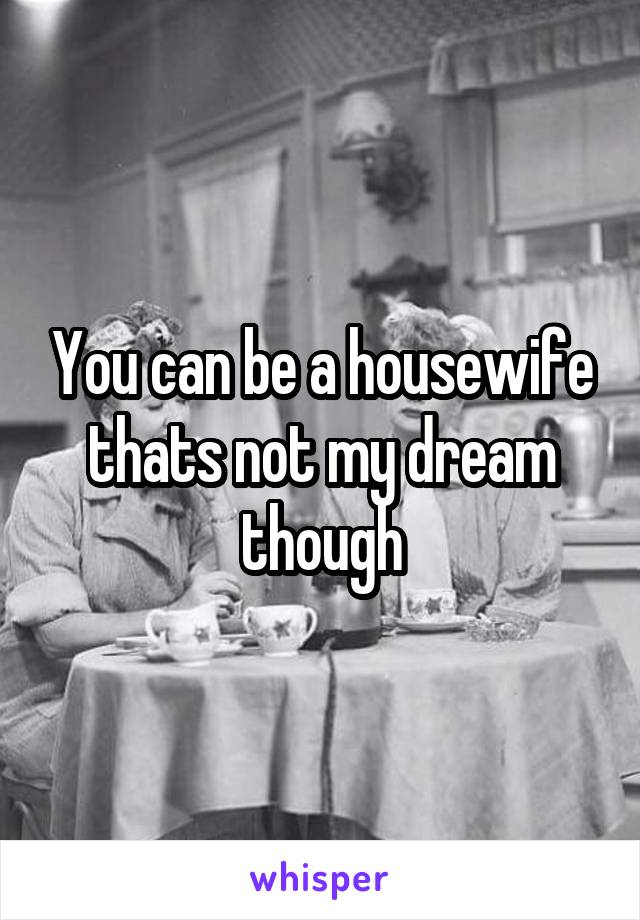 You can be a housewife thats not my dream though