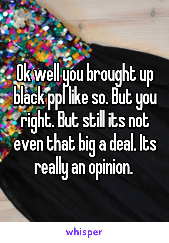 Ok well you brought up black ppl like so. But you right. But still its not even that big a deal. Its really an opinion. 