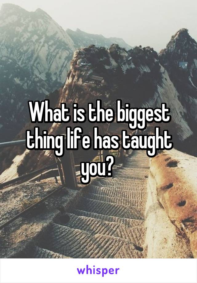 What is the biggest thing life has taught you? 