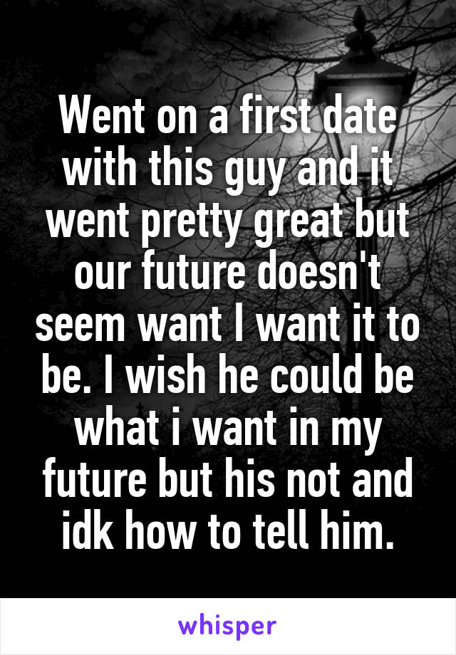 Went on a first date with this guy and it went pretty great but our future doesn't seem want I want it to be. I wish he could be what i want in my future but his not and idk how to tell him.