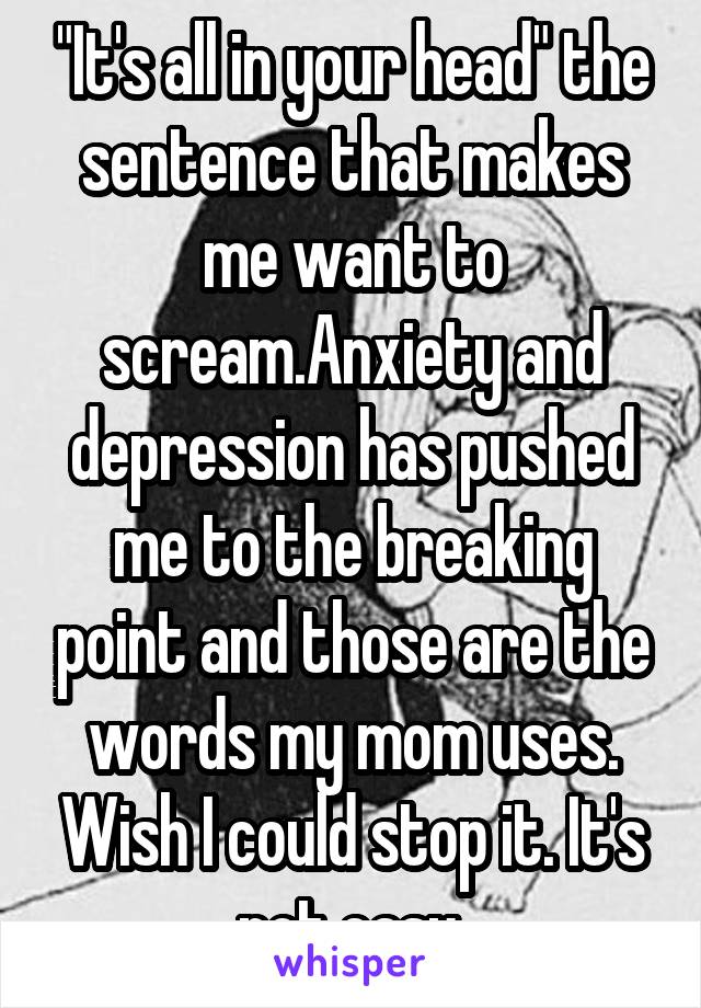 "It's all in your head" the sentence that makes me want to scream.Anxiety and depression has pushed me to the breaking point and those are the words my mom uses. Wish I could stop it. It's not easy.