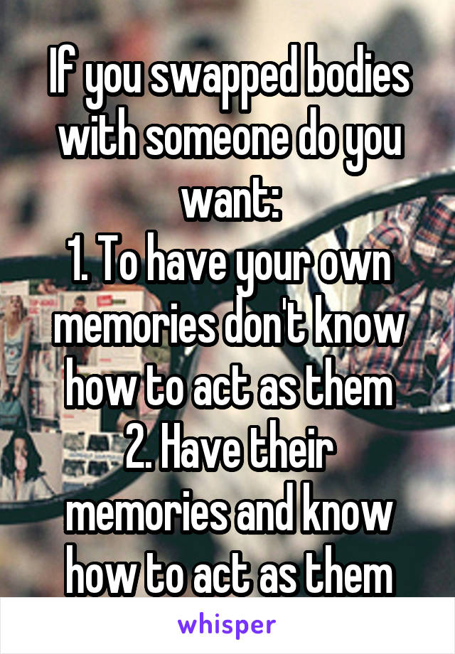 If you swapped bodies with someone do you want:
1. To have your own memories don't know how to act as them
2. Have their memories and know how to act as them