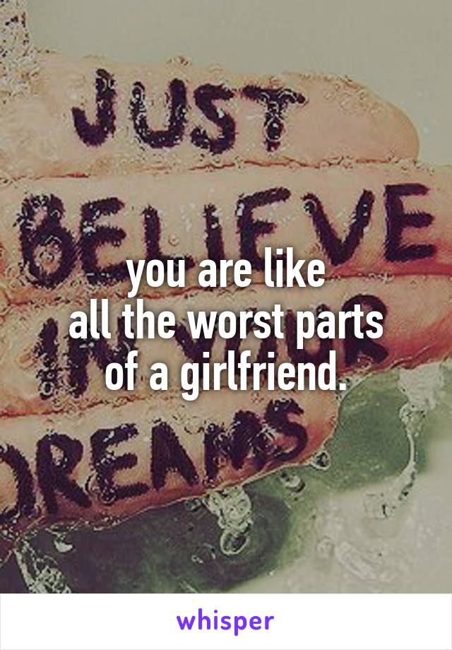 you are like
all the worst parts
of a girlfriend.