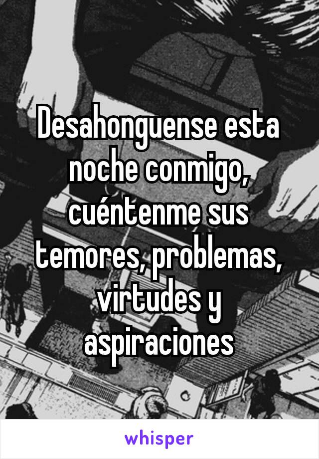 Desahonguense esta noche conmigo, cuéntenme sus temores, problemas, virtudes y aspiraciones