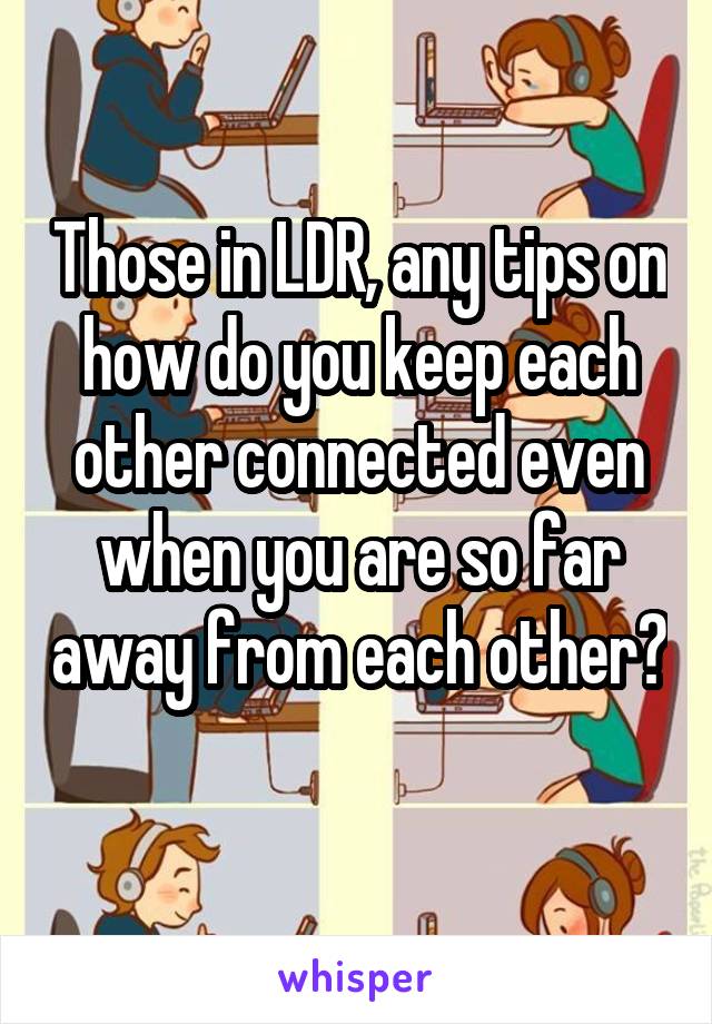 Those in LDR, any tips on how do you keep each other connected even when you are so far away from each other? 