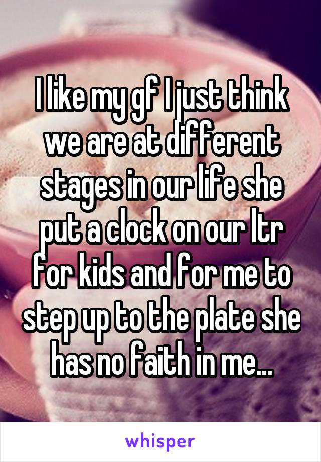 I like my gf I just think we are at different stages in our life she put a clock on our ltr for kids and for me to step up to the plate she has no faith in me...