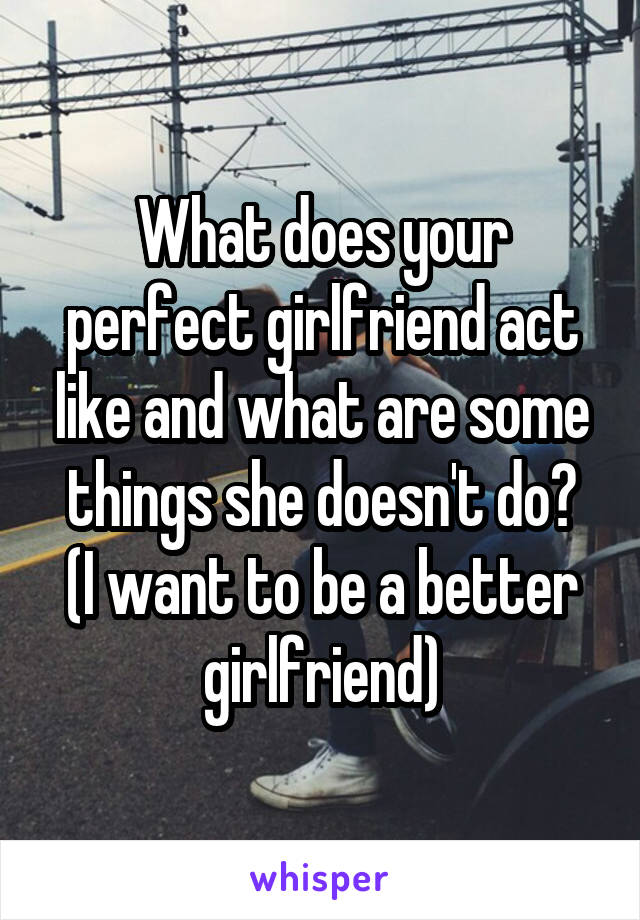 What does your perfect girlfriend act like and what are some things she doesn't do?
(I want to be a better girlfriend)