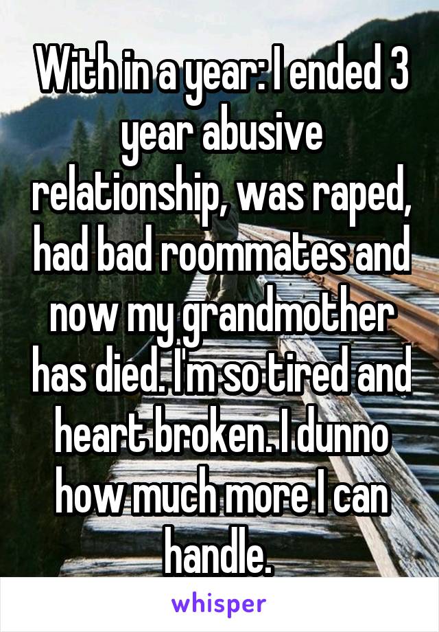 With in a year: I ended 3 year abusive relationship, was raped, had bad roommates and now my grandmother has died. I'm so tired and heart broken. I dunno how much more I can handle. 