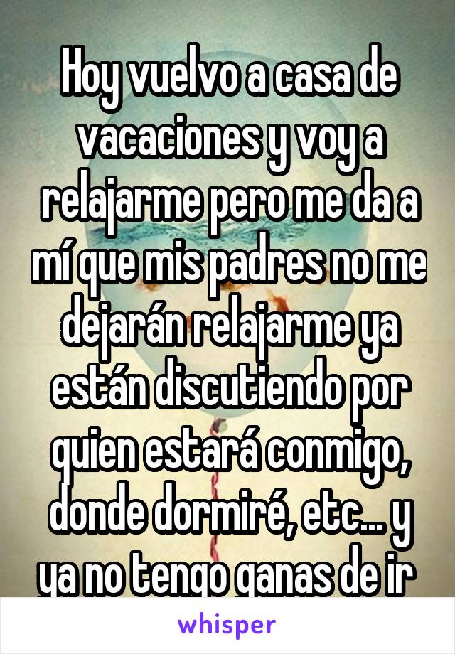 Hoy vuelvo a casa de vacaciones y voy a relajarme pero me da a mí que mis padres no me dejarán relajarme ya están discutiendo por quien estará conmigo, donde dormiré, etc... y ya no tengo ganas de ir 