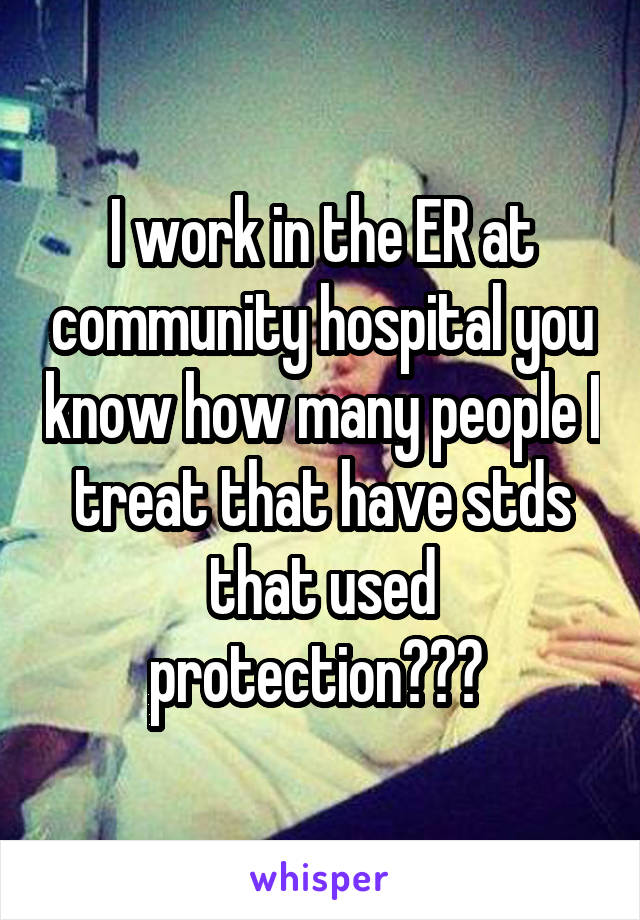 I work in the ER at community hospital you know how many people I treat that have stds that used protection??? 