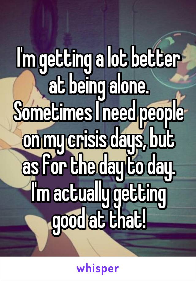 I'm getting a lot better at being alone. Sometimes I need people on my crisis days, but as for the day to day. I'm actually getting good at that!