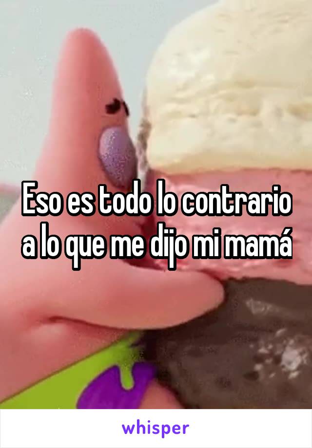 Eso es todo lo contrario a lo que me dijo mi mamá