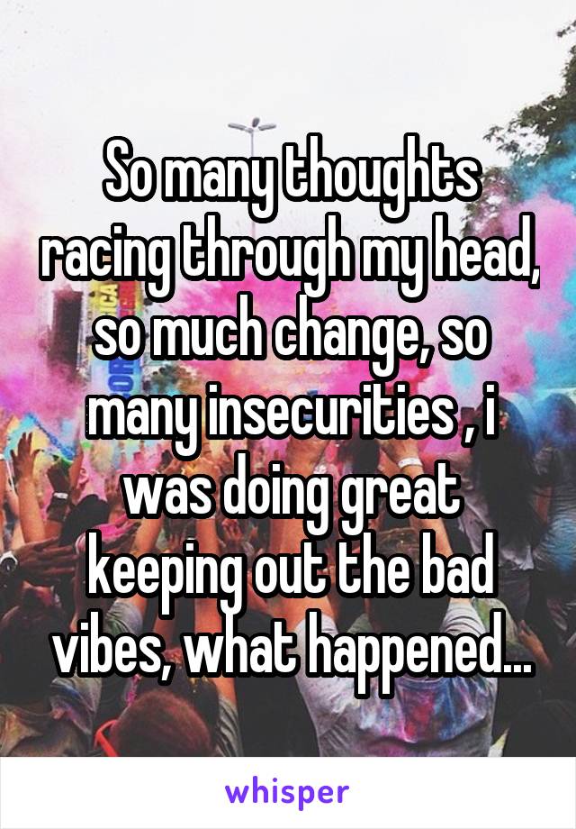 So many thoughts racing through my head, so much change, so many insecurities , i was doing great keeping out the bad vibes, what happened...