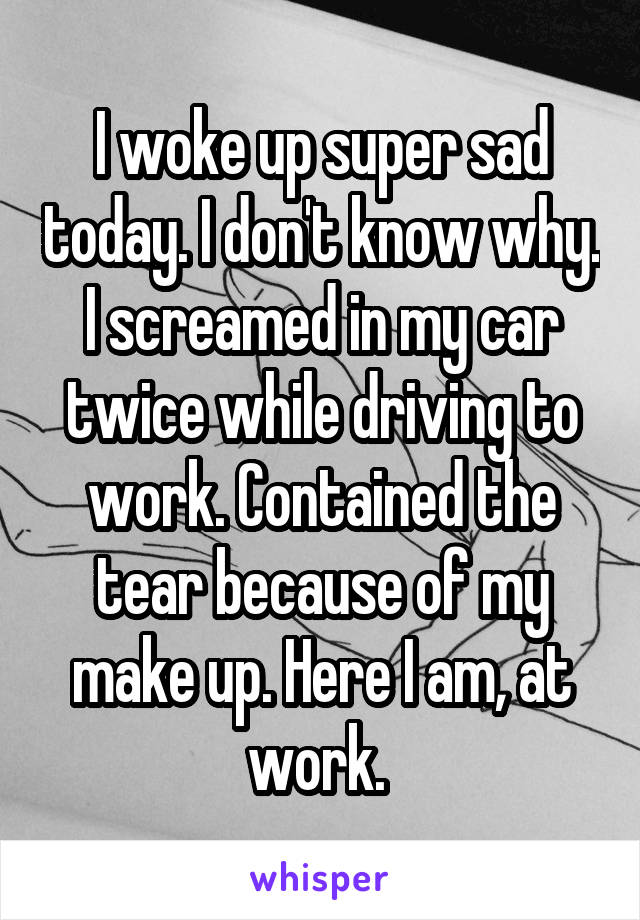 I woke up super sad today. I don't know why. I screamed in my car twice while driving to work. Contained the tear because of my make up. Here I am, at work. 