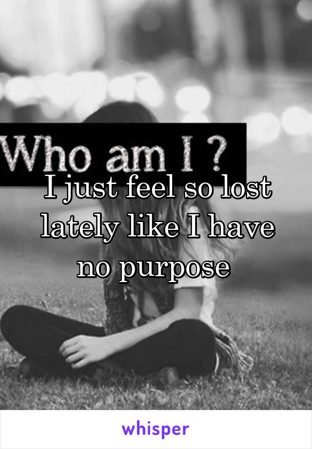 I just feel so lost lately like I have no purpose 