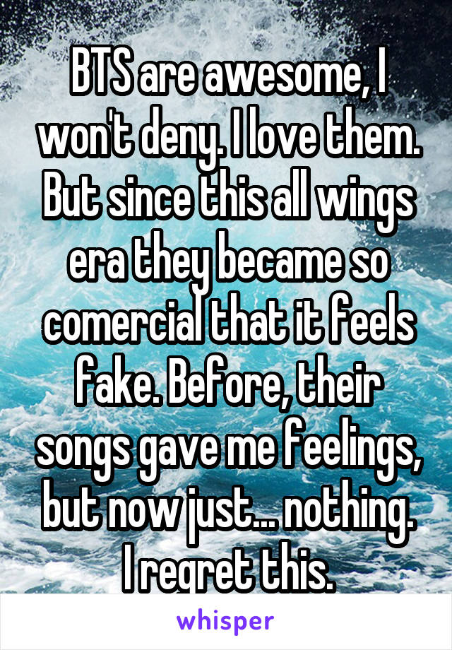 BTS are awesome, I won't deny. I love them. But since this all wings era they became so comercial that it feels fake. Before, their songs gave me feelings, but now just... nothing.
I regret this.