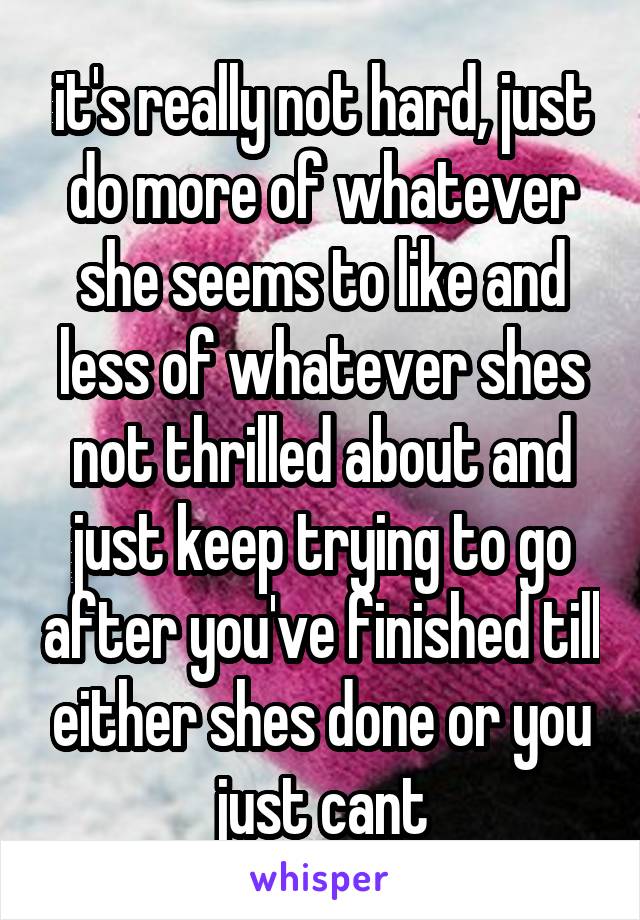 it's really not hard, just do more of whatever she seems to like and less of whatever shes not thrilled about and just keep trying to go after you've finished till either shes done or you just cant