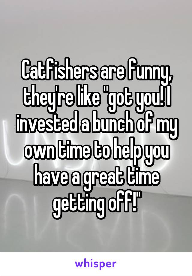 Catfishers are funny, they're like "got you! I invested a bunch of my own time to help you have a great time getting off!"