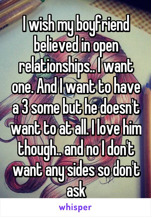 I wish my boyfriend believed in open relationships.. I want one. And I want to have a 3 some but he doesn't want to at all. I love him though.. and no I don't want any sides so don't ask