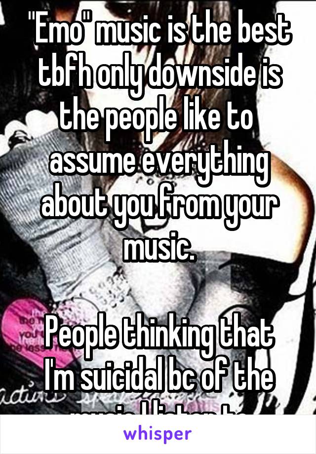 "Emo" music is the best tbfh only downside is the people like to  assume everything about you from your music.

People thinking that I'm suicidal bc of the music I listen to