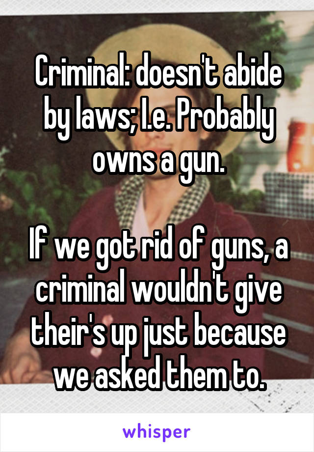 Criminal: doesn't abide by laws; I.e. Probably owns a gun.

If we got rid of guns, a criminal wouldn't give their's up just because we asked them to.