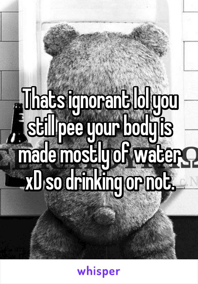 Thats ignorant lol you still pee your body is made mostly of water xD so drinking or not.