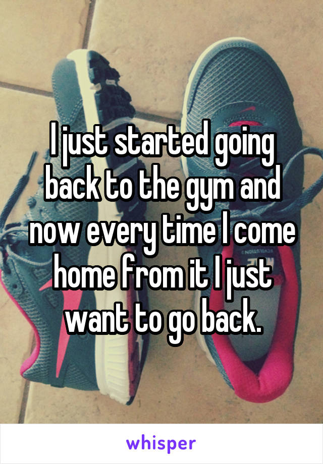 I just started going back to the gym and now every time I come home from it I just want to go back.