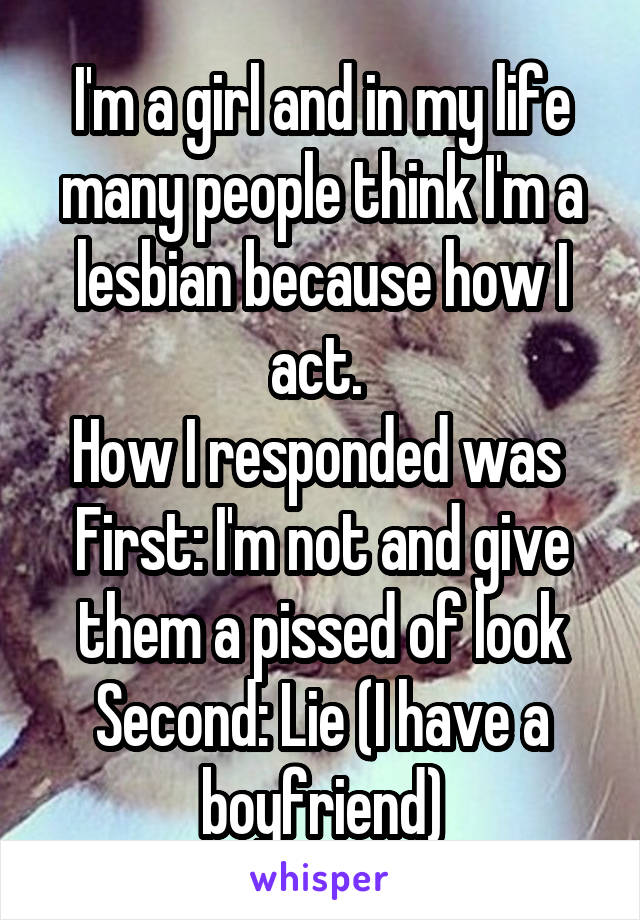 I'm a girl and in my life many people think I'm a lesbian because how I act. 
How I responded was 
First: I'm not and give them a pissed of look
Second: Lie (I have a boyfriend)