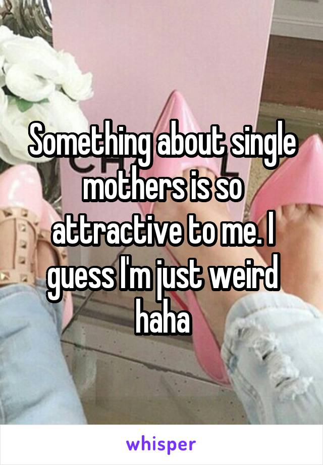 Something about single mothers is so attractive to me. I guess I'm just weird haha