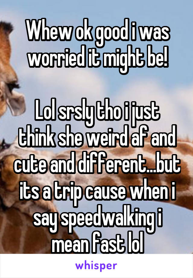 Whew ok good i was worried it might be!

Lol srsly tho i just think she weird af and cute and different...but its a trip cause when i say speedwalking i mean fast lol