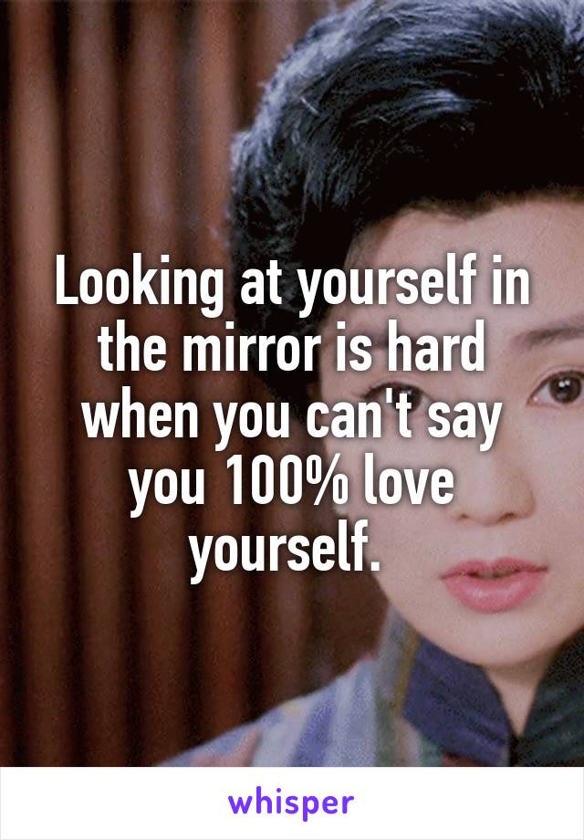 Looking at yourself in the mirror is hard when you can't say you 100% love yourself. 