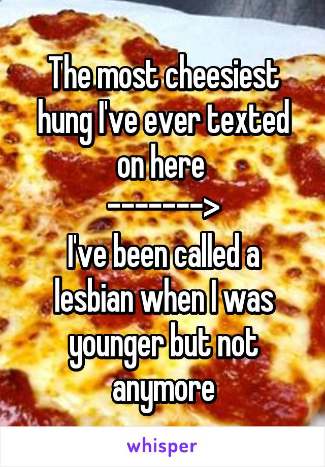 The most cheesiest hung I've ever texted on here 
------->
I've been called a lesbian when I was younger but not anymore