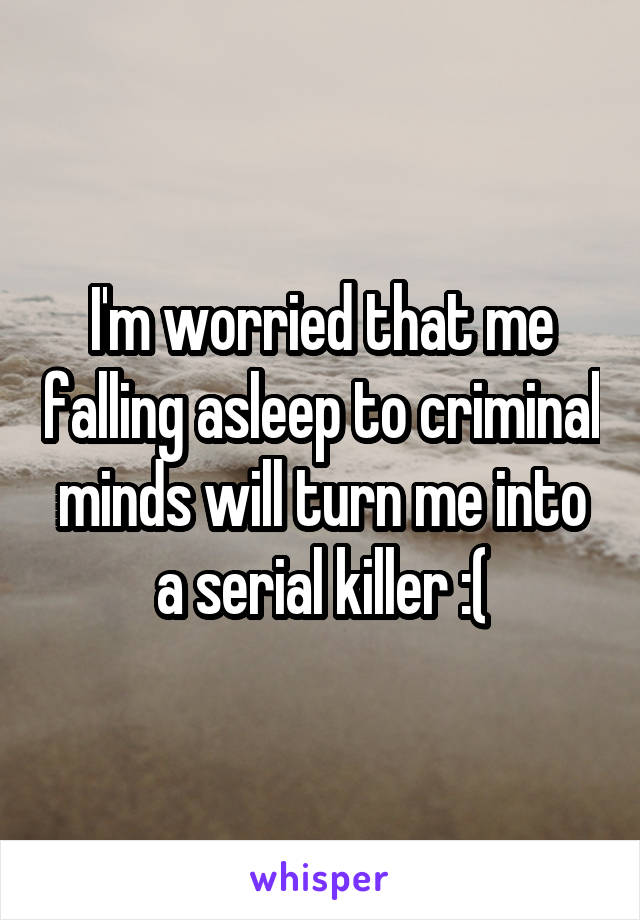 I'm worried that me falling asleep to criminal minds will turn me into a serial killer :(