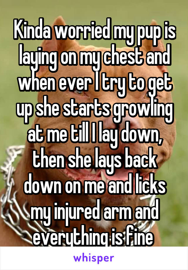 Kinda worried my pup is laying on my chest and when ever I try to get up she starts growling at me till I lay down, then she lays back down on me and licks my injured arm and everything is fine 