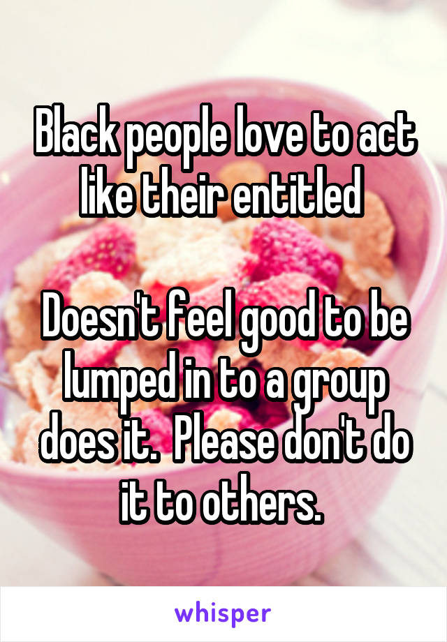 Black people love to act like their entitled 

Doesn't feel good to be lumped in to a group does it.  Please don't do it to others. 