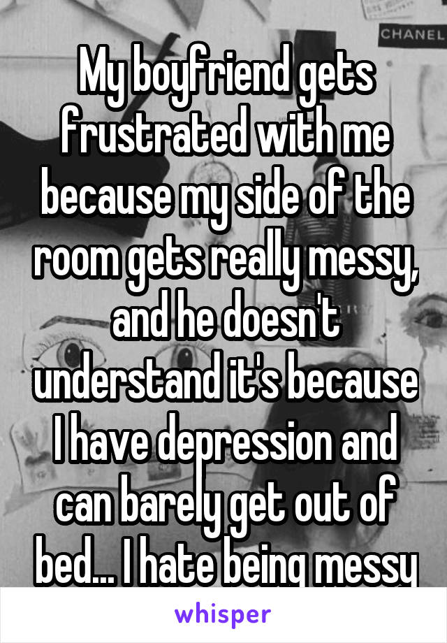 My boyfriend gets frustrated with me because my side of the room gets really messy, and he doesn't understand it's because I have depression and can barely get out of bed... I hate being messy