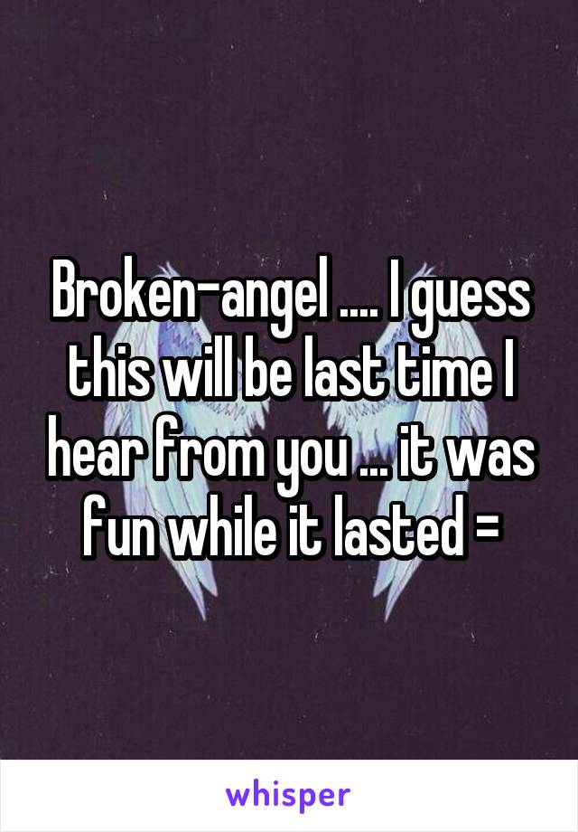 Broken-angel .... I guess this will be last time I hear from you ... it was fun while it lasted =\