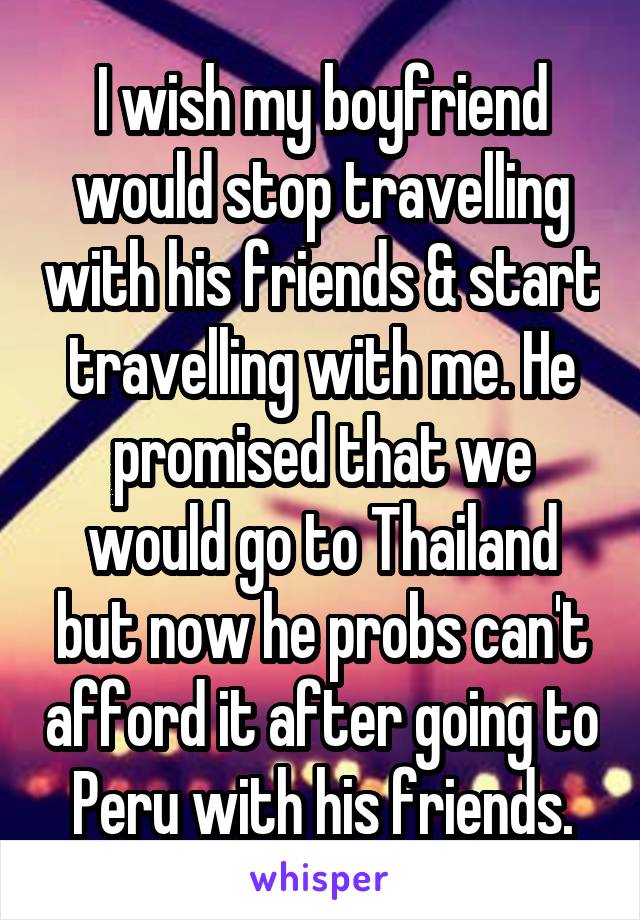 I wish my boyfriend would stop travelling with his friends & start travelling with me. He promised that we would go to Thailand but now he probs can't afford it after going to Peru with his friends.