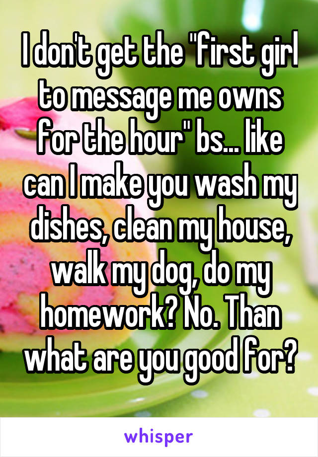 I don't get the "first girl to message me owns for the hour" bs... like can I make you wash my dishes, clean my house, walk my dog, do my homework? No. Than what are you good for? 