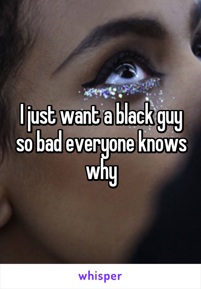 I just want a black guy so bad everyone knows why