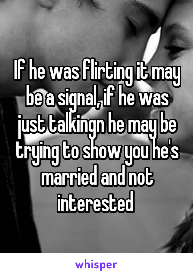 If he was flirting it may be a signal, if he was just talkingn he may be trying to show you he's married and not interested 