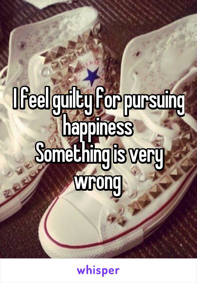 I feel guilty for pursuing happiness 
Something is very wrong 