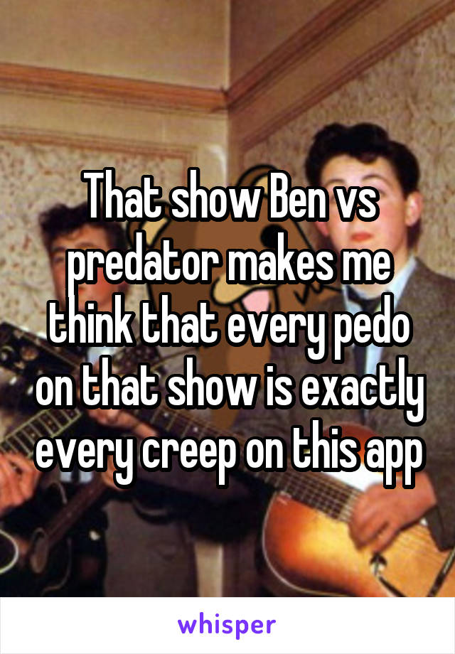 That show Ben vs predator makes me think that every pedo on that show is exactly every creep on this app