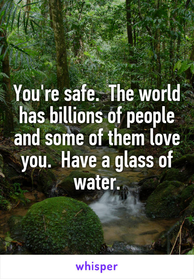 You're safe.  The world has billions of people and some of them love you.  Have a glass of water.