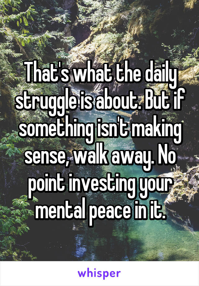 That's what the daily struggle is about. But if something isn't making sense, walk away. No point investing your mental peace in it.