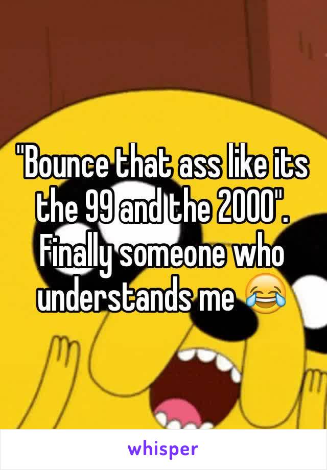 "Bounce that ass like its the 99 and the 2000". Finally someone who understands me 😂